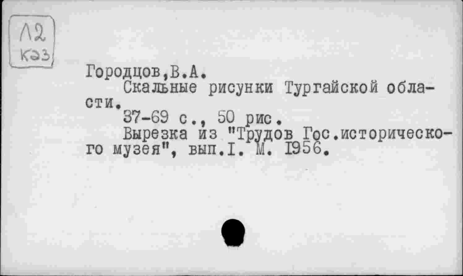 ﻿ла
Городцов,В.А.
Скальные рисунки Тургайской области.
37-69 с., 50 рис •
Вырезка из ’’Трудов Гос.исторического музея”, вып.1. М. 1956.